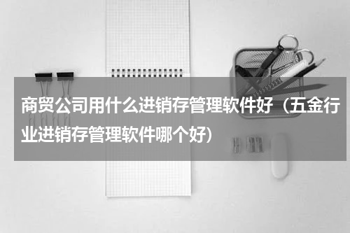 商贸公司用什么进销存管理软件好（五金行业进销存管理软件哪个好）