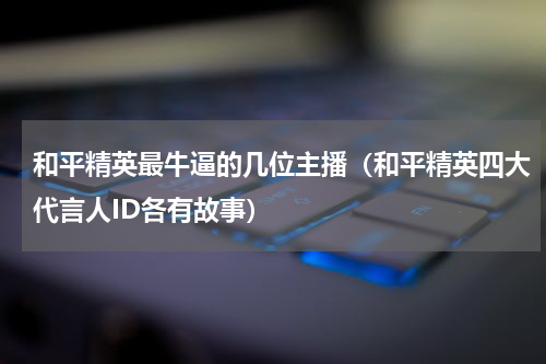 和平精英最牛逼的几位主播（和平精英四大代言人ID各有故事）