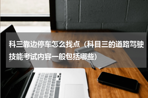 科三靠边停车怎么找点（科目三的道路驾驶技能考试内容一般包括哪些）