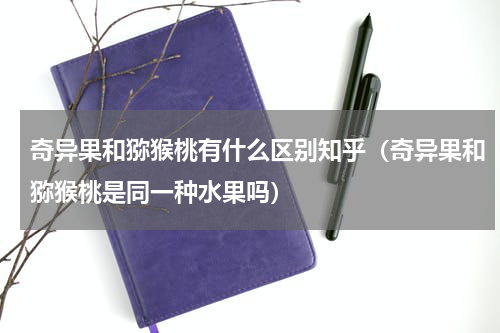 奇异果和猕猴桃有什么区别知乎（奇异果和猕猴桃是同一种水果吗）