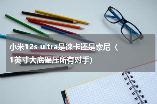 小米12s ultra是徕卡还是索尼（1英寸大底碾压所有对手）