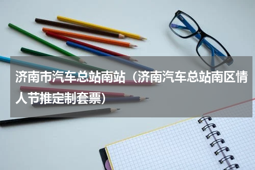 济南市汽车总站南站（济南汽车总站南区情人节推定制套票）