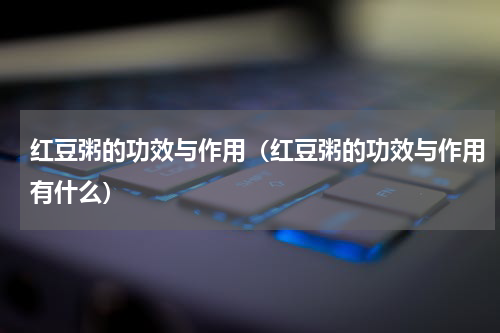 红豆粥的功效与作用（红豆粥的功效与作用有什么）