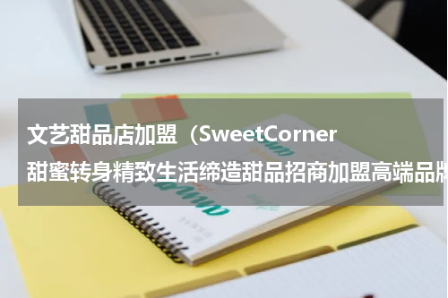 文艺甜品店加盟（SweetCorner甜蜜转身精致生活缔造甜品招商加盟高端品牌）