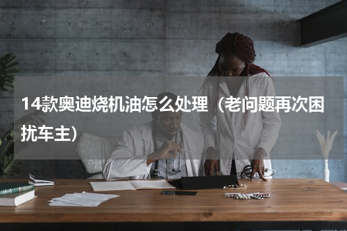 14款奥迪烧机油怎么处理（老问题再次困扰车主）