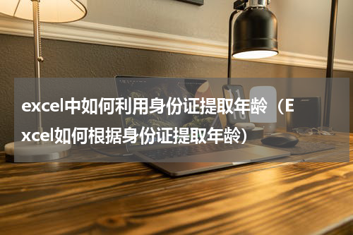 excel中如何利用身份证提取年龄（Excel如何根据身份证提取年龄）