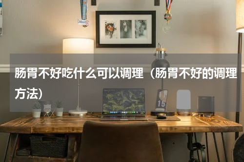 肠胃不好吃什么可以调理（肠胃不好的调理方法）