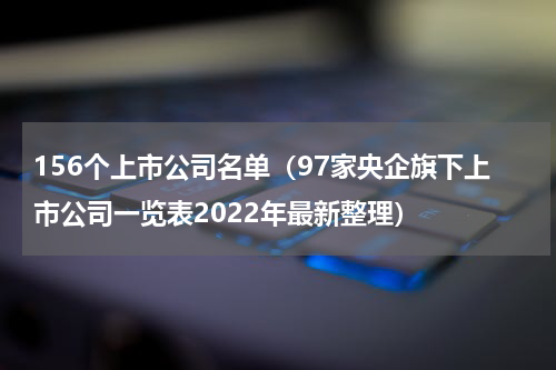 156个上市公司名单（97家央企旗下上市公司一览表2022年最新整理）