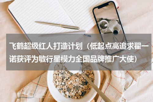飞鹤超级红人打造计划（低起点高追求翟一诺获评为敏行星模力全国品牌推广大使）