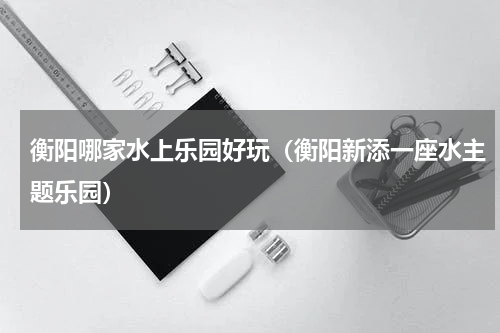 衡阳哪家水上乐园好玩（衡阳新添一座水主题乐园）