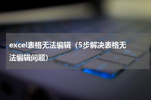 excel表格无法编辑（5步解决表格无法编辑问题）