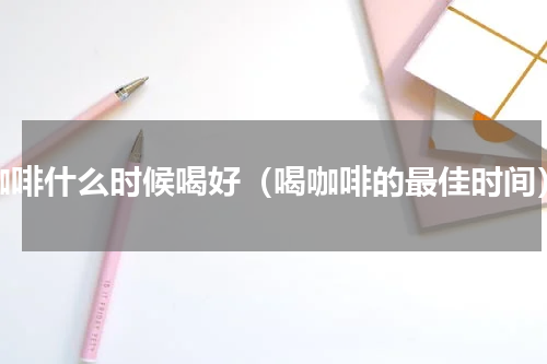 咖啡什么时候喝好（喝咖啡的最佳时间）
