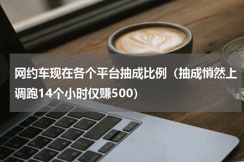 网约车现在各个平台抽成比例（抽成悄然上调跑14个小时仅赚500）