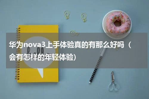 华为nova3上手体验真的有那么好吗（会有怎样的年轻体验）