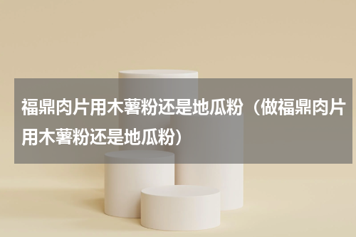 福鼎肉片用木薯粉还是地瓜粉（做福鼎肉片用木薯粉还是地瓜粉）