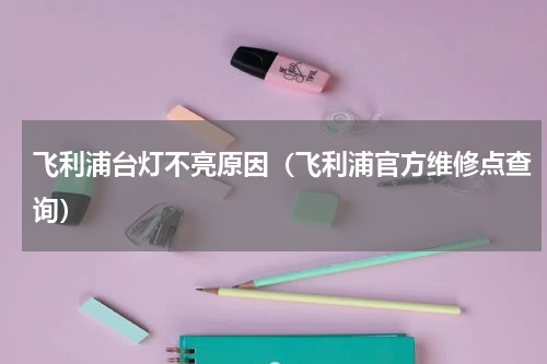 飞利浦台灯不亮原因（飞利浦官方维修点查询）