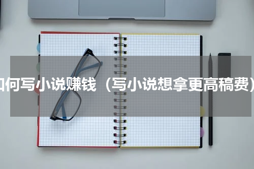 如何写小说赚钱（写小说想拿更高稿费）