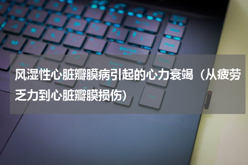 风湿性心脏瓣膜病引起的心力衰竭（从疲劳乏力到心脏瓣膜损伤）