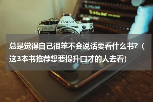 总是觉得自己很笨不会说话要看什么书?（这3本书推荐想要提升口才的人去看）