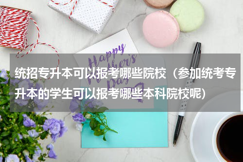 统招专升本可以报考哪些院校（参加统考专升本的学生可以报考哪些本科院校呢）
