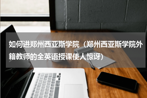 如何进郑州西亚斯学院（郑州西亚斯学院外籍教师的全英语授课使人惊讶）