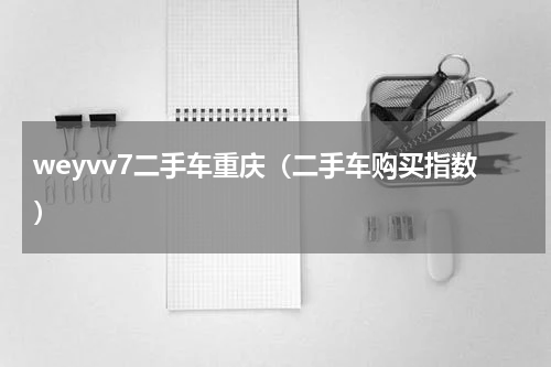 weyvv7二手车重庆（二手车购买指数）