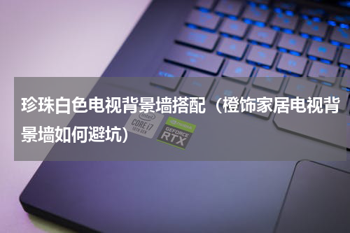 珍珠白色电视背景墙搭配（橙饰家居电视背景墙如何避坑）
