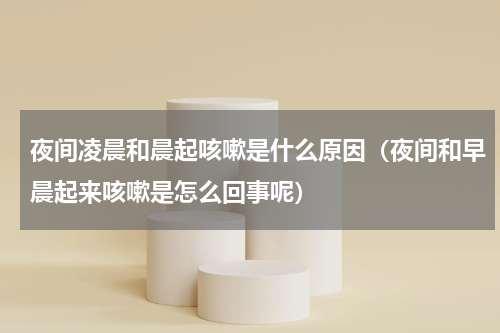 夜间凌晨和晨起咳嗽是什么原因（夜间和早晨起来咳嗽是怎么回事呢）