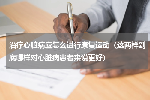 治疗心脏病应怎么进行康复运动（这两样到底哪样对心脏病患者来说更好）