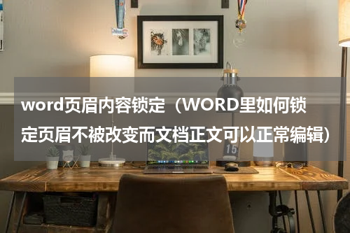 word页眉内容锁定（WORD里如何锁定页眉不被改变而文档正文可以正常编辑）
