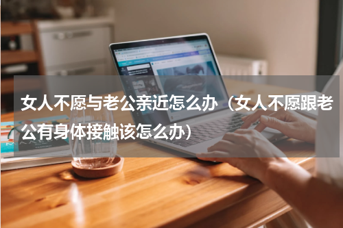 女人不愿与老公亲近怎么办（女人不愿跟老公有身体接触该怎么办）