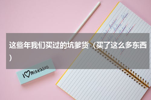这些年我们买过的坑爹货（买了这么多东西）