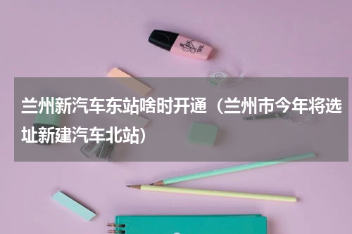 兰州新汽车东站啥时开通（兰州市今年将选址新建汽车北站）