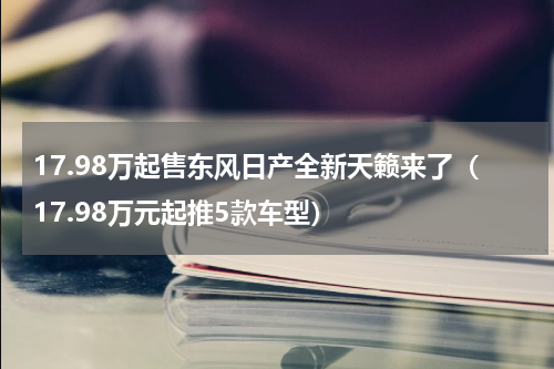 17.98万起售东风日产全新天籁来了（17.98万元起推5款车型）