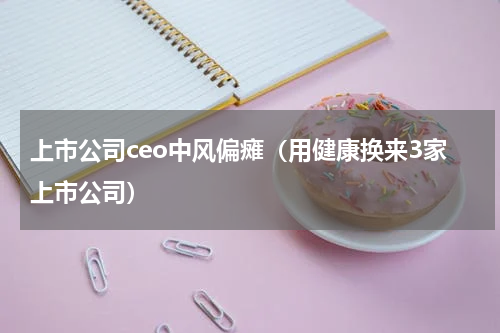 上市公司ceo中风偏瘫（用健康换来3家上市公司）