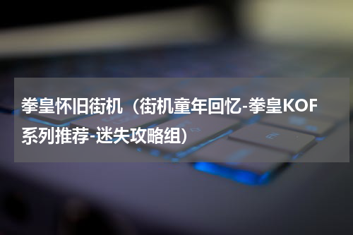 拳皇怀旧街机（街机童年回忆-拳皇KOF系列推荐-迷失攻略组）