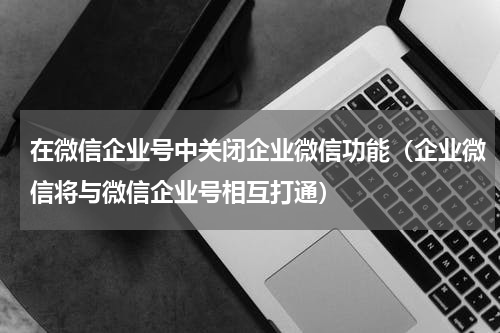 在微信企业号中关闭企业微信功能（企业微信将与微信企业号相互打通）