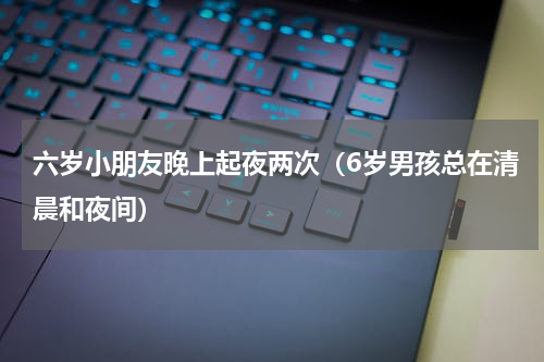 六岁小朋友晚上起夜两次（6岁男孩总在清晨和夜间）