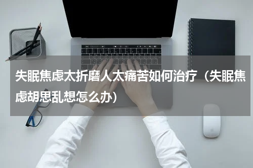 失眠焦虑太折磨人太痛苦如何治疗（失眠焦虑胡思乱想怎么办）