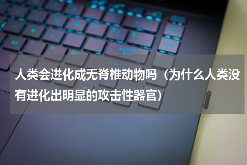 人类会进化成无脊椎动物吗（为什么人类没有进化出明显的攻击性器官）