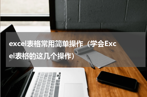 excel表格常用简单操作（学会Excel表格的这几个操作）