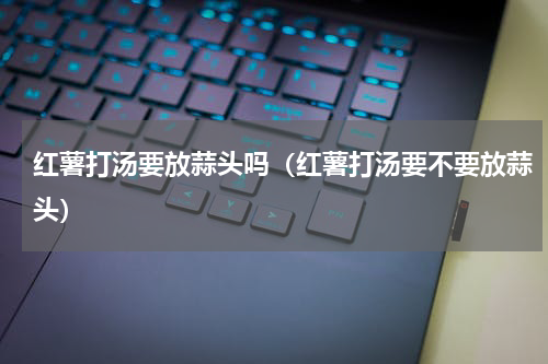 红薯打汤要放蒜头吗（红薯打汤要不要放蒜头）