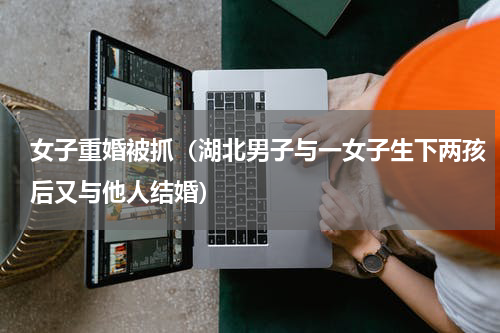 女子重婚被抓（湖北男子与一女子生下两孩后又与他人结婚）