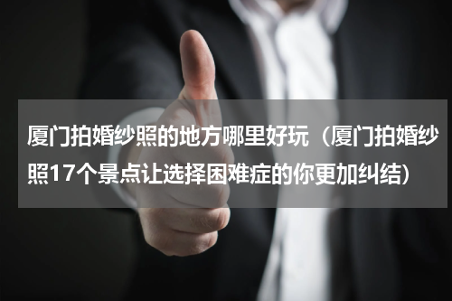 厦门拍婚纱照的地方哪里好玩（厦门拍婚纱照17个景点让选择困难症的你更加纠结）