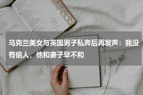 乌克兰美女与英国男子私奔后再发声：我没有偷人，他和妻子早不和