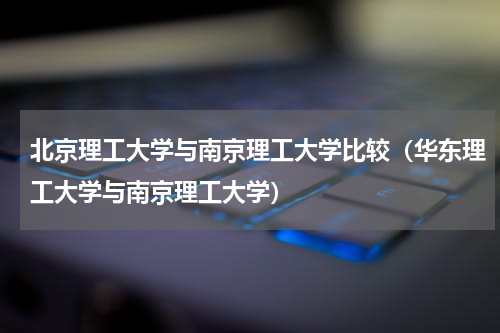 北京理工大学与南京理工大学比较（华东理工大学与南京理工大学）
