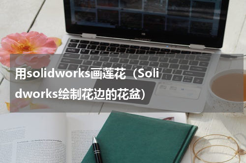 用solidworks画莲花（Solidworks绘制花边的花盆）
