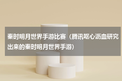 秦时明月世界手游比赛（腾讯呕心沥血研究出来的秦时明月世界手游）