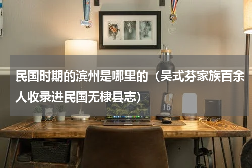 民国时期的滨州是哪里的（吴式芬家族百余人收录进民国无棣县志）
