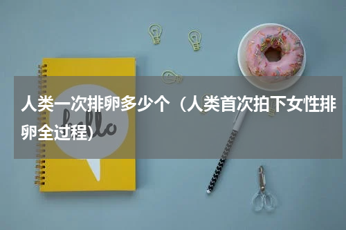 人类一次排卵多少个（人类首次拍下女性排卵全过程）